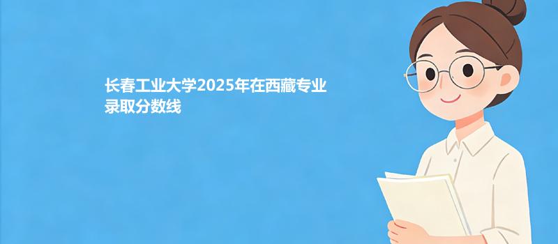 长春工业大学2025在西藏专业录取最低分数线