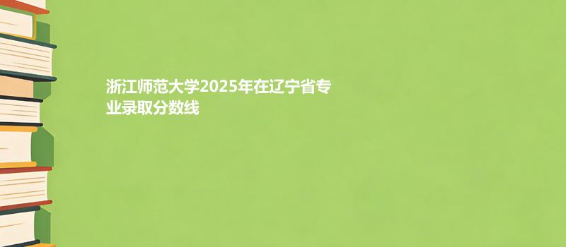 浙江师范大学2025在辽宁专业分数线和录取位次