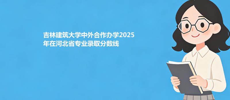 吉林建筑大学中外合作办学2025在河北专业录取最低分、最高分统计（2026参考）