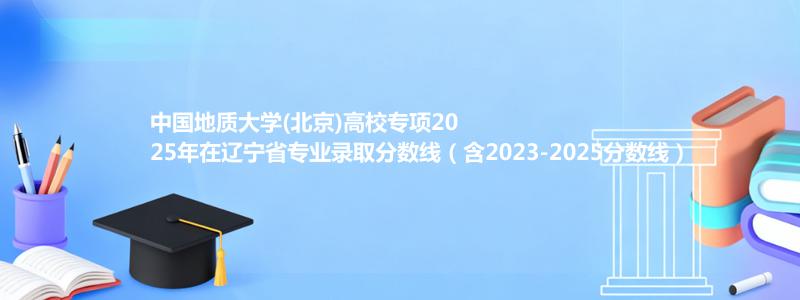 中国地质大学(北京)高校专项2025年在辽宁录取分数线和最低位次(含2023-2025历年)