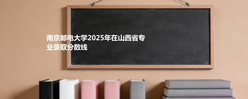 南京邮电大学2025高考在山西专业最低录取分 2026多少分能考上