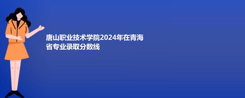 唐山职业技术学院2024年在青海省专业录取分数线