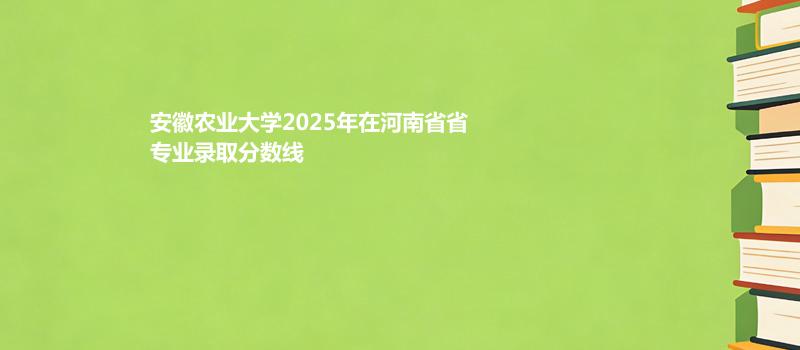安徽农业大学2025在河南专业录取最低分 