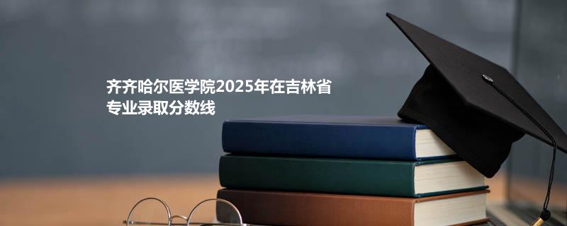齐齐哈尔医学院2025在吉林专业录取最低分数线