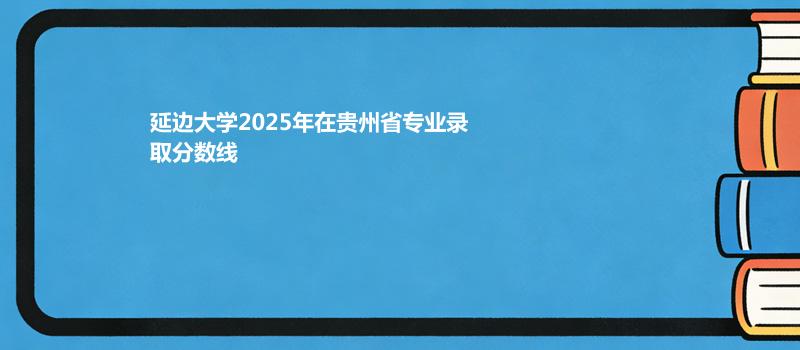 延边大学2025在贵州专业最低录取分数