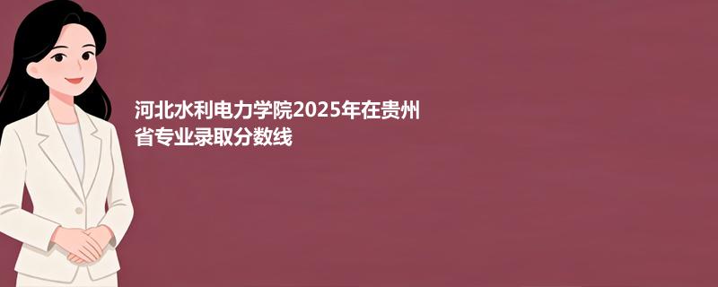 河北水利电力学院2025在贵州专业录取最低分