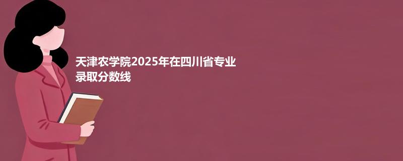 天津农学院2025在四川专业最低分和最低录取位次