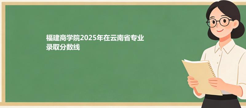 福建商学院2025在云南专业多少分录取