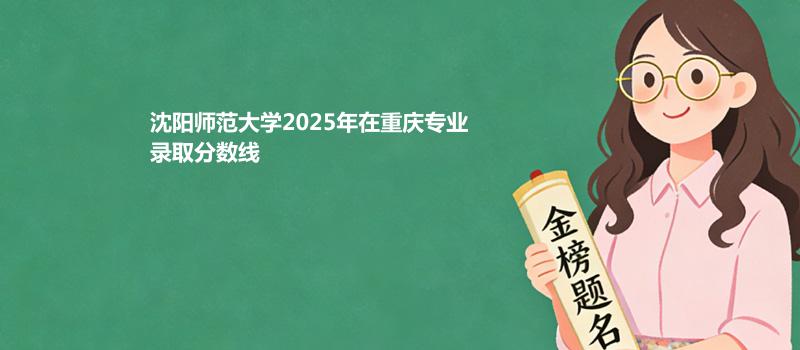 沈阳师范大学2025高考在重庆录取专业分数汇总 2026多少分能考上