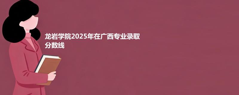 龙岩学院2025在广西专业录取最低分和最高分