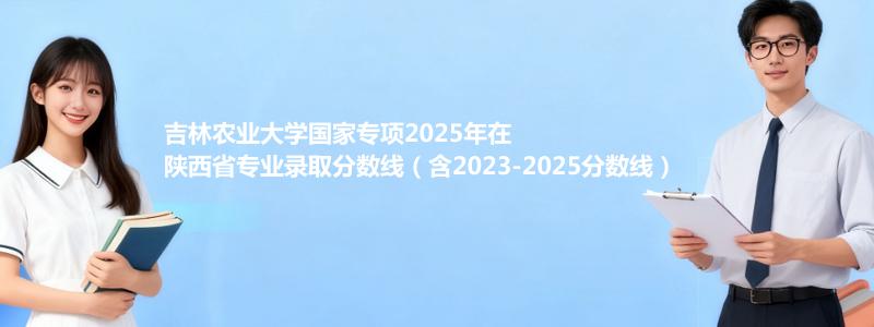 吉林农业大学国家专项2025年在陕西专业最低分和录取位次(含2023-2025历年)