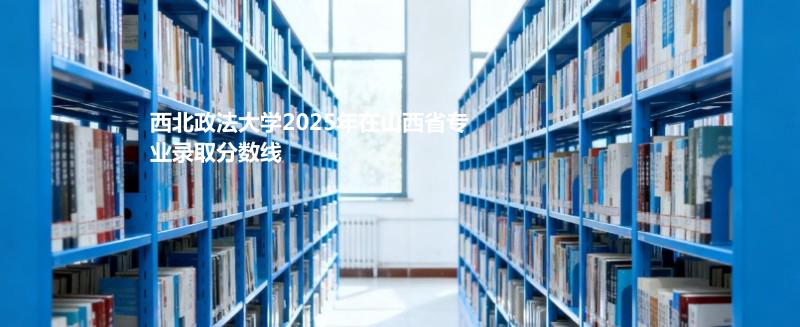 西北政法大学2025高考山西专业分数线：历史类最低556分