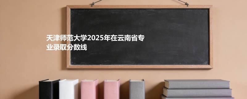 天津师范大学2025在云南专业分数线和录取位次