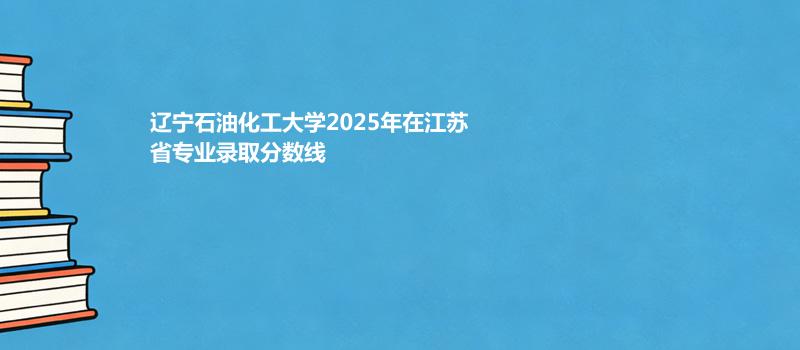 辽宁石油化工大学2025高考在江苏专业录取最低分详情