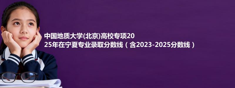 中国地质大学(北京)高校专项2025年在宁夏录取分数线和最低位次(含2023-2025历年)