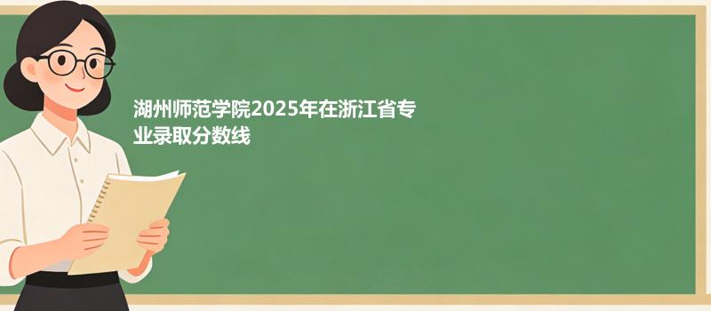 湖州师范学院2025在浙江专业最低分及最高分