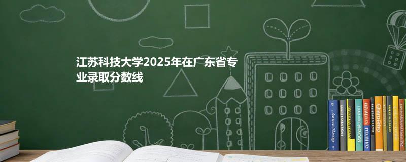 江苏科技大学2025高考在广东专业分数线：物理类最低541分（位次83128）