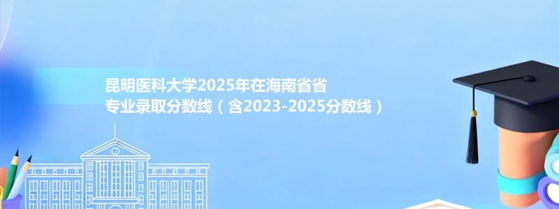昆明医科大学2025年在海南专业录取分数线(含2023-2025历年)
