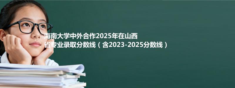 海南大学2025年在山西中外合作办学分数线和最低位次(含2023-2025历年)