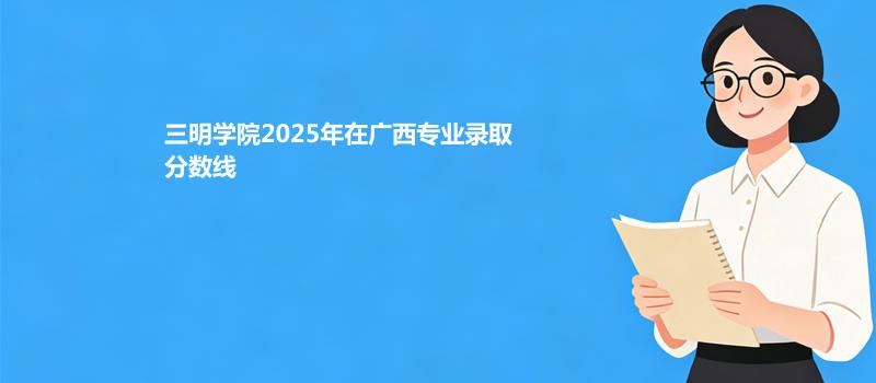 三明学院2025在广西专业录取最低分和最高分
