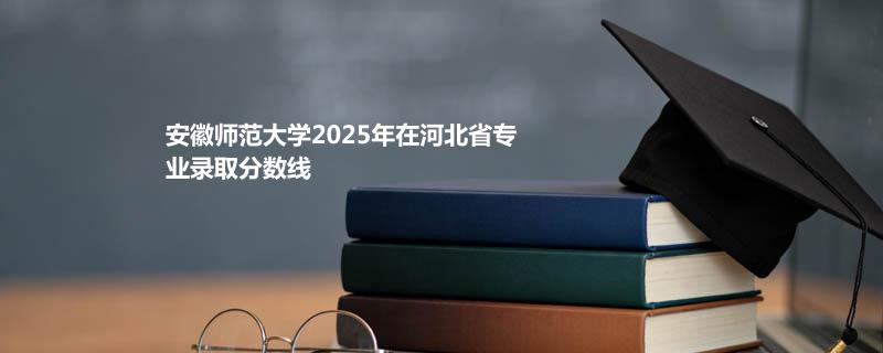 安徽师范大学2025在河北专业录取分数（2026参考）