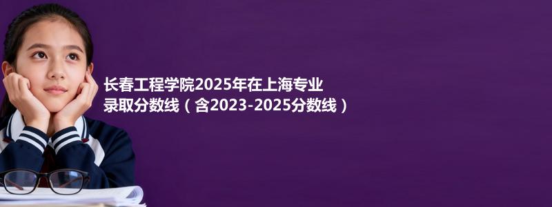 长春工程学院2025年在上海专业分数线和位次(含2023-2025历年)