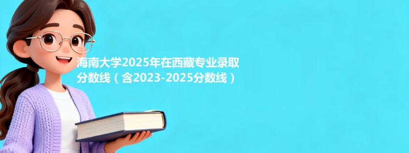 海南大学2025年在西藏中外合作办学分数线和最低位次(含2023-2025历年)