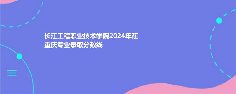长江工程职业技术学院2024年在重庆录取分数线
