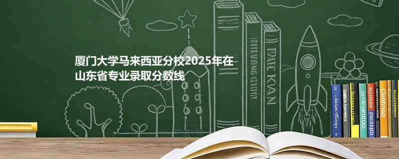 厦门大学马来西亚分校2025在山东分专业最低分和最高分