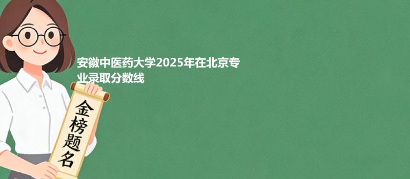 安徽中医药大学2025在北京专业录取最低分一览