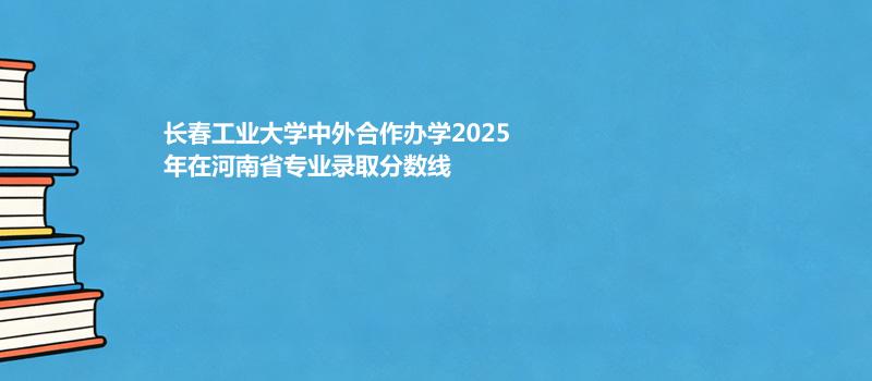 长春工业大学中外合作办学2025在河南专业录取分数一览表