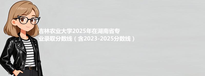 吉林农业大学2025年在湖南专业最低分和录取位次(含2023-2025历年)