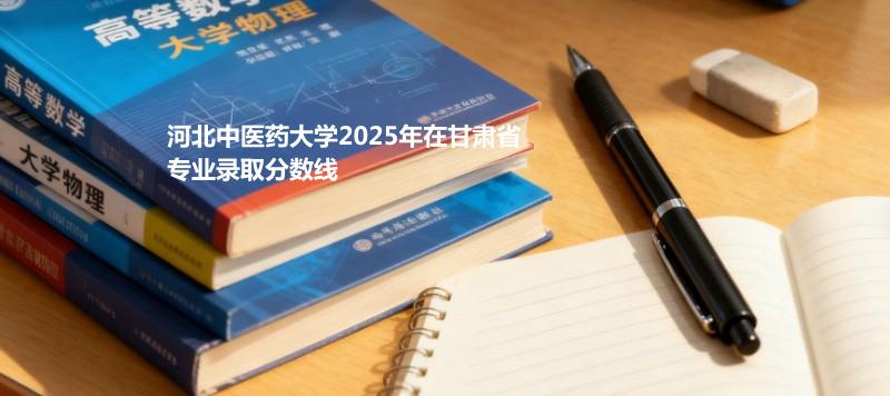 河北中医药大学2025在甘肃专业录取最低分