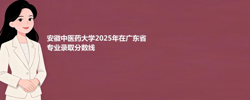 安徽中医药大学2025在广东专业录取最低分 