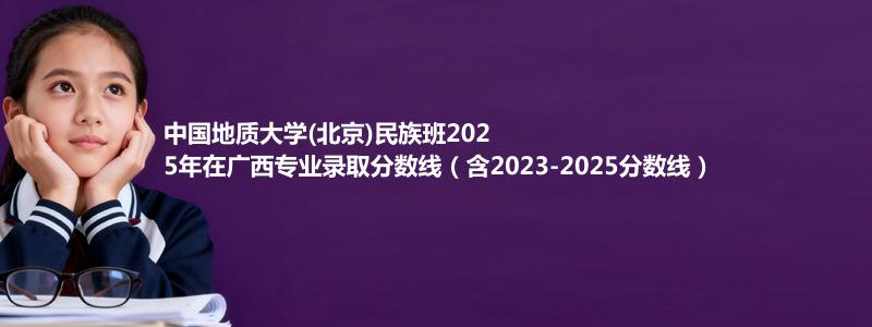中国地质大学(北京)民族班2025年在广西录取分数线和最低位次(含2023-2025历年)