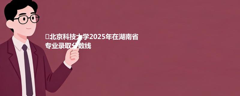 北京科技大学2025在湖南录取分数线：物理类最低568分