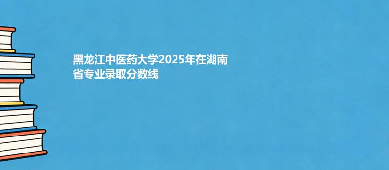 黑龙江中医药大学2025在湖南专业录取最低分和位次 2026参考