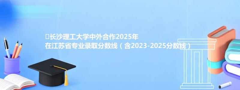 ﻿长沙理工大学中外合作2025年在江苏专业分数线和位次(含2023-2025历年)