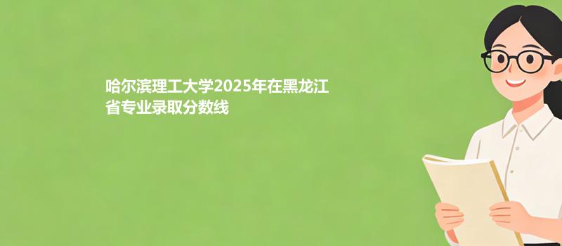 哈尔滨理工大学2025在黑龙江专业最低分 2026分数参考 2026报考建议