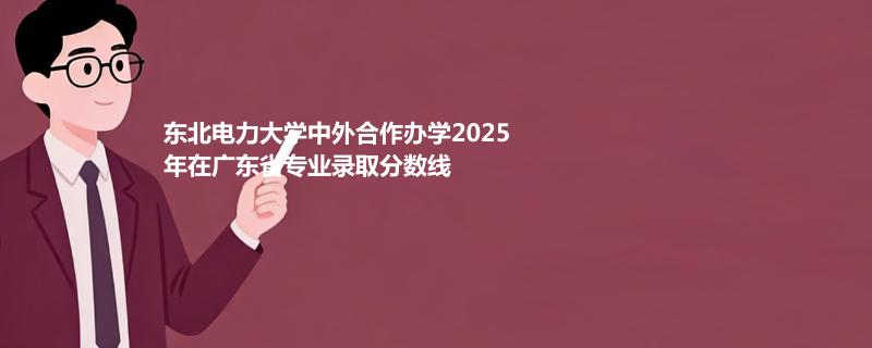 东北电力大学中外合作办学2025在广东专业录取最低分数