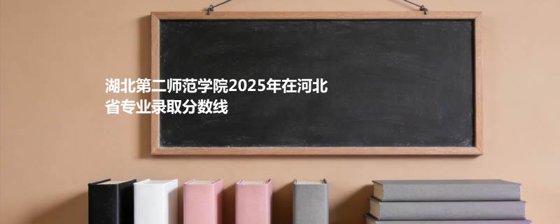 湖北第二师范学院2025在河北专业录取分数（2026参考）