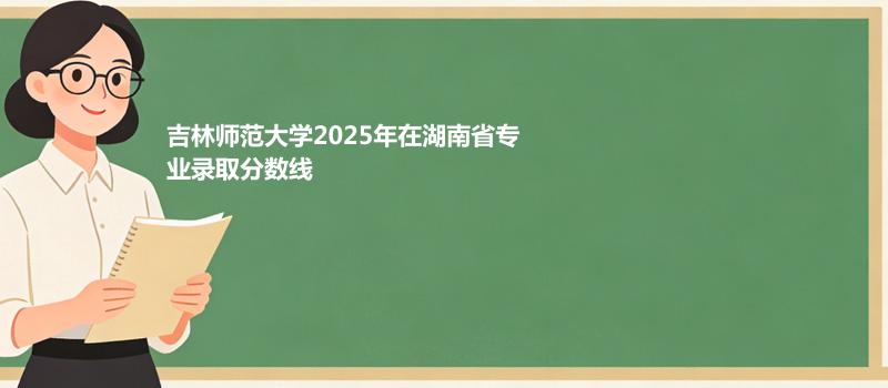 吉林师范大学2025在湖南专业录取最低分和位次 2026参考