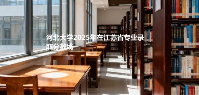 河北大学2025在江苏专业录取最低分