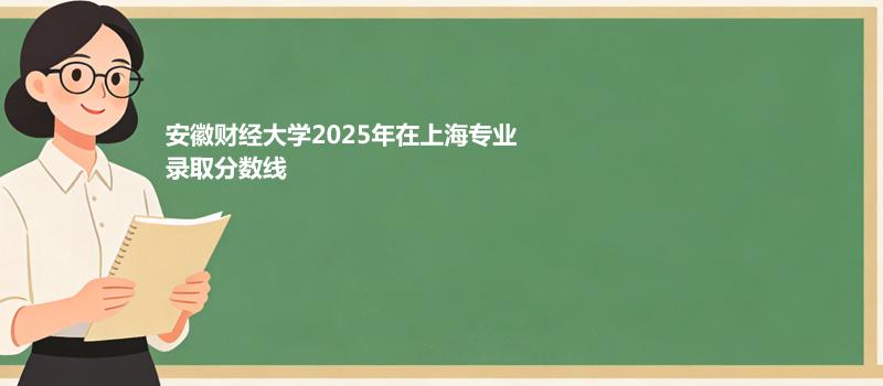 安徽财经大学2025在上海专业录取最低分 