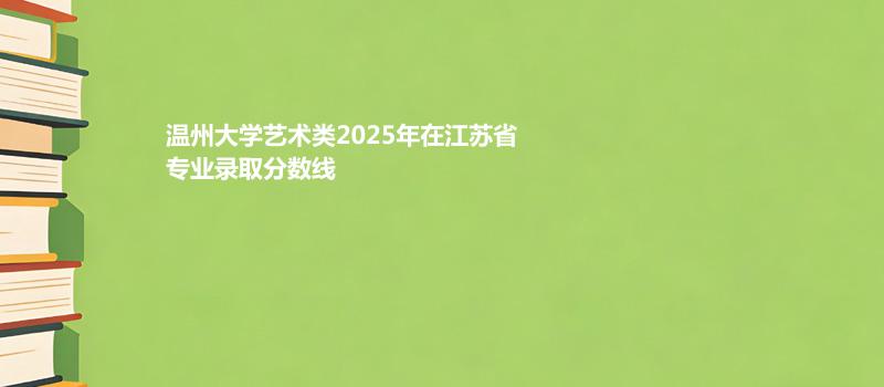 温州大学艺术类2025在江苏专业录取分数线