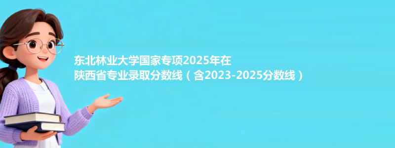 东北林业大学国家专项2025年在陕西分数线和最低位次(含2023-2025历年)