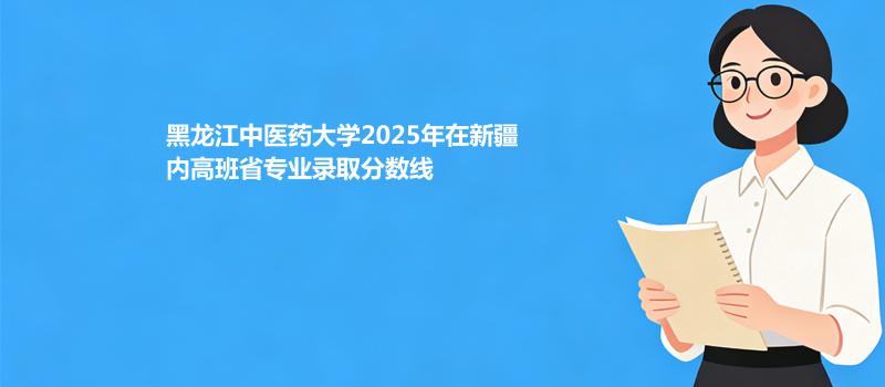 黑龙江中医药大学2025在新疆内高班专业最低分和位次 2026分数参考