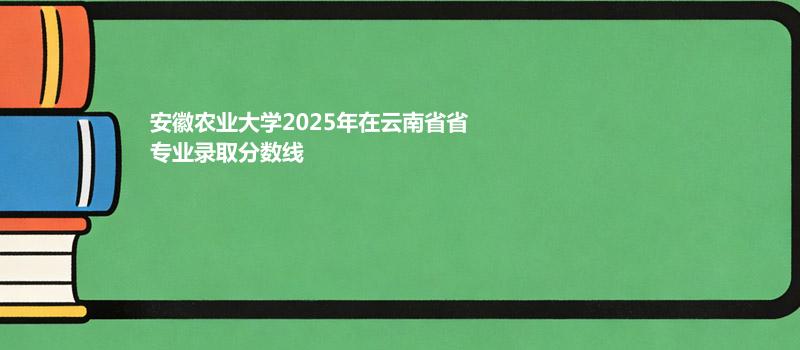 安徽农业大学2025在云南专业录取最低分 