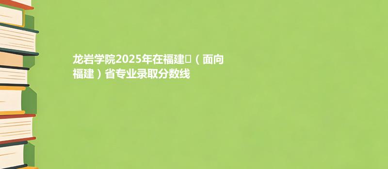 龙岩学院2025在福建
（面向福建）专业多少分录取