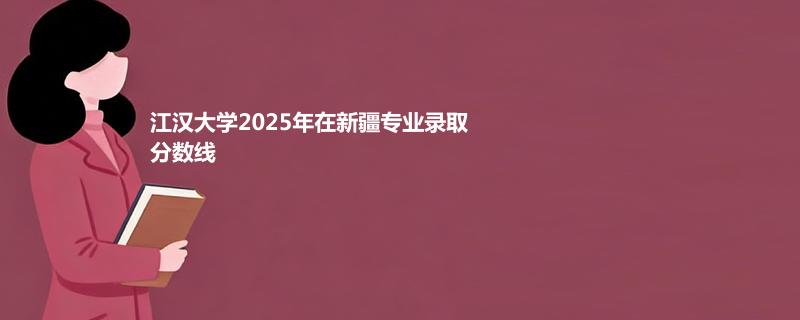 江汉大学2025在新疆专业录取最低分和最高分汇总